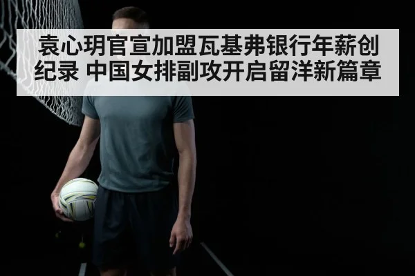 袁心玥官宣加盟瓦基弗银行年薪创纪录 中国女排副攻开启留洋新篇章