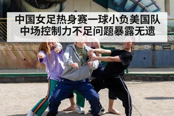 中国女足热身赛一球小负美国队 中场控制力不足问题暴露无遗